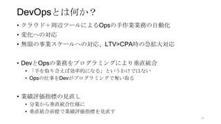DevOpsとは何か？
• クラウド＋周辺ツールによるOpsの手作業業務の自動化
• 変化への対応
• 無限の事業スケールへの対応、LTV>CPA時の急拡大対応
• DevとOpsの業務をプログラミングにより垂直統合
• 「手を取り合えば効率的になる」というわけではない
• Opsの仕事をDevがプログラミングで奪い取る
• 業績評価指標の見直し
• 分業から垂直統合仕様に
• 垂直統合前提で業績評価指標を見直す
55
 
