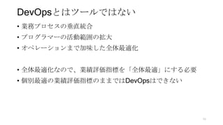 DevOpsとはツールではない
• 業務プロセスの垂直統合
• プログラマーの活動範囲の拡大
• オペレーションまで加味した全体最適化
• 全体最適化なので、業績評価指標を「全体最適」にする必要
• 個別最適の業績評価指標のままではDevOpsはできない
56
 