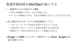 業績評価指標をDevOps仕様にする
• 一番簡単なのは生株付与やSO
• 会社の評価額の上昇が、自らの利益になる
• サービスの価値が上がる、会社の評価額が上がることなら何でもやる
• 次に簡単なのはサービスの利益連動ボーナス
• とはいえ、サービスの利益を計算するのはとても大変
• 人数が多くなると、その人の貢献を計測するのは超大変
• 配属ガチャで給与が決定されるという問題が生まれる
• GoogleではSREとプロダクト開発チームはError Budgetを共
通の指標にする
57
 