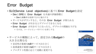 Error Budget
• SLO(Service Level objectives)に基づくError Budgetを設定
• DevとSREは Error Budget を共通の評価指標に
• Devも稼働率を改善するのに協力する
• サービスがダウンすると、その分 Error Budget が削られる
• Error Budget が尽きるとデプロイできなくなる
• Error Budget が尽きそうになったら、デプロイの間隔を下げる
• その分、コードレビューやテストを厚くする
• サービスの種類によって、設定されるBudgetの
大きさは異なる
• 安定性が重要なtoBサービスは小さく
• 改善速度が重要なtoCサービスは大きく
• プロダクト性質に応じて柔軟に変更する 58
 