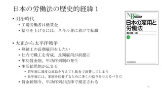 日本の労働法の歴史的経緯１
• 明治時代
• 工場労働者は低賃金
• 給与を上げるには、スキル身に着けて転職
• 大正から太平洋戦争
• 熟練工の長期雇用をしたい
• 社内で職工を育成、長期雇用が前提に
• 年功賃金制、年功序列制の発生
• 生活給思想が広まる
• 若年層に過度な高給を与えても飲食で浪費してしまう
• 壮年層には、家族を扶養するために多くの給与を与えるべきだ
• 賃金統制令、年功序列が法律で規定される
60
 