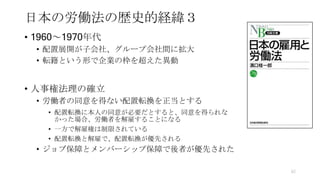 日本の労働法の歴史的経緯３
• 1960～1970年代
• 配置展開が子会社、グループ会社間に拡大
• 転籍という形で企業の枠を超えた異動
• 人事権法理の確立
• 労働者の同意を得ない配置転換を正当とする
• 配置転換に本人の同意が必要だとすると、同意を得られな
かった場合、労働者を解雇することになる
• 一方で解雇権は制限されている
• 配置転換と解雇で、配置転換が優先される
• ジョブ保障とメンバーシップ保障で後者が優先された
62
 