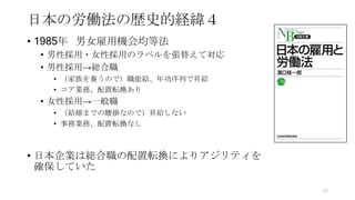 日本の労働法の歴史的経緯４
• 1985年 男女雇用機会均等法
• 男性採用・女性採用のラベルを張替えて対応
• 男性採用→総合職
• （家族を養うので）職能給、年功序列で昇給
• コア業務、配置転換あり
• 女性採用→一般職
• （結婚までの腰掛なので）昇給しない
• 事務業務、配置転換なし
• 日本企業は総合職の配置転換によりアジリティを
確保していた
63
 