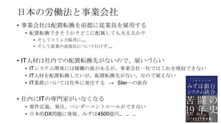 日本の労働法と事業会社
• 事業会社は配置転換を前提に従業員を雇用する
• 配置転換できそうか？どこに配属しても大丈夫か？
• そしてコミュ力採用に……
• そして産業の高度化について行けず……
• IT人材は社内での配置転換先がないので、雇いづらい
• ITシステム開発には稼働の波があるが、事業会社一社ではこれを吸収できない
• IT人材を配置転換したいが、配置転換先がない、なので雇えない
• IT業務については社外に発注する → SIerへの依存
• 社内にITの専門家がいなくなる
• 要件定義、発注、ベンダーコントロールができない
• 日本的DX問題に発展、みずほ4500億円… … …
64
 