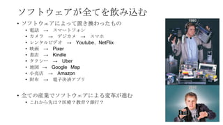 ソフトウェアが全てを飲み込む
• ソフトウェアによって置き換わったもの
• 電話 → スマートフォン
• カメラ → デジカメ → スマホ
• レンタルビデオ → Youtube、NetFlix
• 映画 → Pixer
• 書店 → Kindle
• タクシー → Uber
• 地図 → Google Map
• 小売店 → Amazon
• 財布 → 電子決済アプリ
• 全ての産業でソフトウェアによる変革が進む
• これから先は？医療？教育？銀行？
7
 