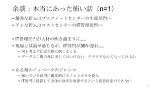 余談：本当にあった怖い話（n=1）
• 優秀な新人はプロフィットセンターの生産部門へ
• アレな新人はコストセンターのIT管理部門へ
• IT管理部門が人材の吹き溜まりに……
• 現場とは話が通じるが、IT部門が30年遅れ……
• 何も考えずに安全側に倒しまくる
• データは工場の外に出してはいけない、クラウドなんてもってのほか
• ある種のイノベータのジレンマ
• 稼いでいる部門に優先的にモノヒトカネを投入
• IT部門に投資して全体の効率を改善するという意思決定ができない
70
 