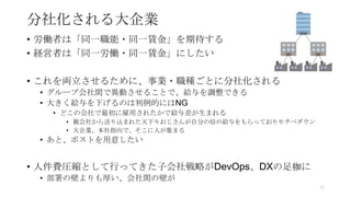 分社化される大企業
• 労働者は「同一職能・同一賃金」を期待する
• 経営者は「同一労働・同一賃金」にしたい
• これを両立させるために、事業・職種ごとに分社化される
• グループ会社間で異動させることで、給与を調整できる
• 大きく給与を下げるのは判例的にはNG
• どこの会社で最初に雇用されたかで給与差が生まれる
• 親会社から送り込まれた天下りおじさんが自分の倍の給与をもらっておりモチベダウン
• 大企業、本社指向で、そこに人が集まる
• あと、ポストを用意したい
• 人件費圧縮として行ってきた子会社戦略がDevOps、DXの足枷に
• 部署の壁よりも厚い、会社間の壁が
71
 