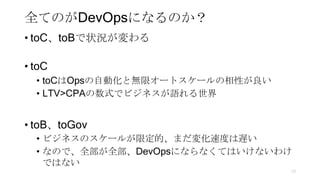 全てのがDevOpsになるのか？
• toC、toBで状況が変わる
• toC
• toCはOpsの自動化と無限オートスケールの相性が良い
• LTV>CPAの数式でビジネスが語れる世界
• toB、toGov
• ビジネスのスケールが限定的、まだ変化速度は遅い
• なので、全部が全部、DevOpsにならなくてはいけないわけ
ではない
73
 