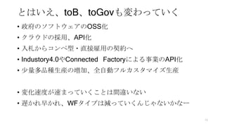 とはいえ、toB、toGovも変わっていく
• 政府のソフトウェアのOSS化
• クラウドの採用、API化
• 入札からコンペ型・直接雇用の契約へ
• Industory4.0やConnected Factoryによる事業のAPI化
• 少量多品種生産の増加、全自動フルカスタマイズ生産
• 変化速度が速まっていくことは間違いない
• 遅かれ早かれ、WFタイプは減っていくんじゃないかなー
74
 