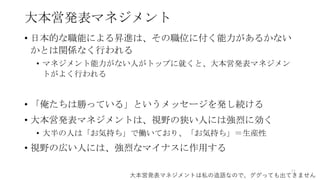 大本営発表マネジメント
• 日本的な職能による昇進は、その職位に付く能力があるかない
かとは関係なく行われる
• マネジメント能力がない人がトップに就くと、大本営発表マネジメン
トがよく行われる
• 「俺たちは勝っている」というメッセージを発し続ける
• 大本営発表マネジメントは、視野の狭い人には強烈に効く
• 大半の人は「お気持ち」で働いており、「お気持ち」＝生産性
• 視野の広い人には、強烈なマイナスに作用する
77
大本営発表マネジメントは私の造語なので、ググっても出てきません
 