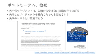 ポストモーテム、検死
• 大本営マネジメントは、失敗から学ばない組織を作り上げる
• 失敗したプロジェクトを社内でちゃんと話せるか？
• 失敗のコストとは教育である
81
https://landing.google.com/sre/sre-book/chapters/postmortem-culture/
 
