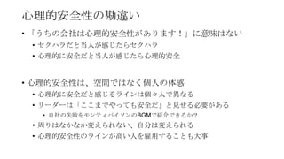 心理的安全性の勘違い
• 「うちの会社は心理的安全性があります！」に意味はない
• セクハラだと当人が感じたらセクハラ
• 心理的に安全だと当人が感じたら心理的安全
• 心理的安全性は、空間ではなく個人の体感
• 心理的に安全だと感じるラインは個々人で異なる
• リーダーは「ここまでやっても安全だ」と見せる必要がある
• 自社の失敗をモンティパイソンのBGMで紹介できるか？
• 周りはなかなか変えられない、自分は変えられる
• 心理的安全性のラインが高い人を雇用することも大事
 