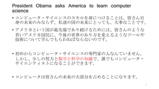• コンピュータ・サイエンスのスキルを身につけることは、皆さん自
身の未来のみならず、私達の国の未来にとっても、大事なことです。
• アメリカという国が最先端であり続けるためには、皆さんのような
若いアメリカ国民に、今後の世界のあり方を変えるようなツールや
技術について学んでもらわねばならないのです。
• 初めからコンピュータ・サイエンスの専門家の人なんていません。
しかし、少しの努力と数学と科学の知識で、誰でもコンピュータ・
サイエンティストになることができます。
• コンピュータは皆さんの未来の大部分を占めることになります。
President Obama asks America to learn computer
science
9
 
