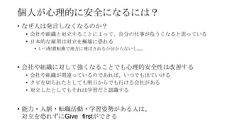 個人が心理的に安全になるには？
• なぜ人は発言しなくなるのか？
• 会社や組織と対立することによって、自分の仕事が危うくなると思っている
• 日本的な雇用は対立を極端に恐れる
• いつ配置転換で地方に飛ばされるか分からないし……
• 会社や組織に対して強くなることでも心理的安全性は改善する
• 会社や組織が間違っているのであれば、いつでも出ていける
• クビを切られたとしても明日からでも行ける会社がある
• 対立したとしてもそれは学習だと認識する
• 能力・人脈・転職活動・学習姿勢がある人は、
対立を恐れずにGive firstができる
 