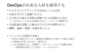 DevOpsが出来る人材を雇用する
• そもそもプログラミングが出来ることが必須
• 失敗を学びだと認識できる人
• 目の前の不確かな事象を理解できる言語能力の高さ
• 人と対立してもそれを感情ではなく、ロジックで解釈する
• 全体最適を意識した動きをするための視野の広さ
• HRT、謙虚・尊敬・信頼を持った人
• コミュ力と言語能力は違う
• 相手に共感することと、論理的に情報をやり取りする能力は違う
• 言語能力が高い人を正しく採用する
• これを間違えると、言葉狩り、ポリコレ、コンプラ地獄に陥る
• 配置転換を前提とした企業は、コミュ力に寄りがち
91
 