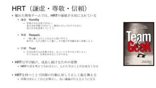 HRT（謙虚・尊敬・信頼）
• 優れた開発チームでは、HRTの価値が大切にされている
• 謙虚 Humility
• 世界の中心は君ではない。
君は全知全能ではないし、絶対に正しいわけでもない。
常に自分を改善していこう。
• 尊敬 Respect,
• 一緒に働く人のことを心から思いやろう。
相手を一人の人間として扱い、その能力や功績を高く評価しよう。
• 信頼 Trust
• 自分以外の人は有能であり、正しいことをすると信じよう。
そうすれば、仕事を任せることができる。
• HRTは学び続け、成長し続けるための姿勢
• HRTの逆を考えてみればよい、人から学ぶことが出来なくなる
• HRTを持つことで同僚の行動に対して正しく振る舞える
• 同僚は安心して自己を開示し、良い議論が行えるようになる
 
