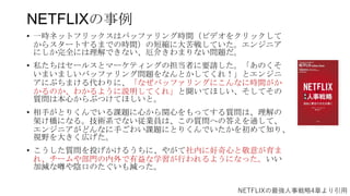 NETFLIXの事例
• 一時ネットフリックスはバッファリング時間（ビデオをクリックして
からスタートするまでの時間）の短縮に大苦戦していた。エンジニア
にしか完全には理解できない、厄介きわまりない問題だ。
• 私たちはセールスとマーケティングの担当者に要請した。「あのくそ
いまいましいバッファリング問題をなんとかしてくれ！」とエンジニ
アにぶちまける代わりに、「なぜバッファリングにこんなに時間がか
かるのか、わかるように説明してくれ」と聞いてほしい、そしてその
質問は本心からぶつけてほしいと。
• 相手がとりくんでいる課題に心から関心をもってする質問は、理解の
架け橋になる。技術系でない従業員は、この質問への答えを通して、
エンジニアがどんなに手ごわい課題にとりくんでいたかを初めて知り、
視野を大きく広げた。
• こうした質問を投げかけるうちに、やがて社内に好奇心と敬意が育ま
れ、チームや部門の内外で有益な学習が行われるようになった。いい
加減な噂や陰口のたぐいも減った。
NETFLIXの最強人事戦略4章より引用
 