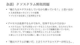 余談）クソスクラム野郎問題
• 「俺たちはスクラムをしているから勝っている！」と思い込む
• 大本営発表マネジメントの亜種
• プロセスを信奉して思考停止する
• プロセスは改善するものであり、信奉するものではない
• スクラムは「まずは型をコピーするところから始め、自らのビジネス
に合わせてカスタマイズしていく」という守破離を説いているが、
そのせいで、守で満足して思考停止してしまう人が多い
• 新しいことをするのは怖い、勝ってることにするのは楽
• 「俺はスクラムが嫌いだ」と言うスクラムマスターが何人も… 95
 