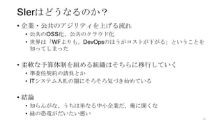 SIerはどうなるのか？
• 企業・公共のアジリティを上げる流れ
• 公共のOSS化、公共のクラウド化
• 世界は「WFよりも、DevOpsのほうがコストが下がる」ということを
知ってしまった
• 柔軟な予算体制を組める組織はそちらに移行していく
• 準委任契約の請負とか
• ITシステム入札の闇にそろそろ気づき始めている
• 結論
• 知らんがな、うちは単なる中小企業だ、俺に聞くな
• 緑の恐竜がだいたい悪い
96
 