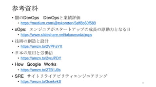 参考資料
• 闇のDevOps DevOpsと業績評価
• https://medium.com/@tokoroten/5aff8b60f589
• xOps: エンジニアがスタートアップの成長の原動力となる日
• https://www.slideshare.net/takaumada/xops
• 技術の創造と設計
• https://amzn.to/2VPFaYX
• 日本の雇用と労働法
• https://amzn.to/2vxJPDY
• How Google Works
• https://amzn.to/2TB1J0s
• SRE サイトリライアビリティエンジニアリング
• https://amzn.to/3cmkvkS 99
 