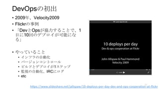 DevOpsの初出
• 2009年、Velocity2009
• Flickrの事例
• 「DevとOpsが協力することで、1
日に10回のデプロイが可能にな
る」
• やっていること
• インフラの自動化
• バージョンコントロール
• ビル...