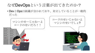 なぜDevOpsという言葉が出てきたのか？
• DevとOpsは組織が分かれており、対立していることが一般的
だった
コードのせいじゃないよ
マシンのせいでしょ?マシンのせーじゃねーよ
コードのせいだろ！！
38
 