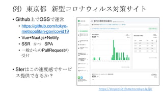 例）東京都 新型コロナウィルス対策サイト
• Github上でOSSで運営
• https://github.com/tokyo-
metropolitan-gov/covid19
• Vue+Nuxt.js+Netlify
• SSR かつ ...