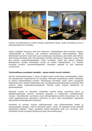 .
Uusissa neuvottelutiloissa on läsnä yrityksen japanilainen tausta, mutta suomalaisia juuria ei
kokonaisuudessa ole unohdettu.



Työtila mielletään Fujitsussa sekä työn tekemisen mahdollistajana että tunnelman luojana.
Työskentelytilat ja viihtyvyys ovat keskeisiä yrityskulttuurin rakennuspalikoita. Nämä
lähtökohdat huomioitiin myös tänä vuonna aloitetussa muutoksessa, joka käsitti sekä Valimon
että Konalan toimitiloja. Noin 700 työntekijän toimitalo Valimossa on rakennettu vuonna 1996
alun perinkin avokonttoriajatuksella, mutta muutoksen myötä tilat kokivat osittaisen
faceliftauksen. Konalan toimitiloissa muutos oli osittain radikaalimpikin; 1–4 henkilön
huoneista siirryttiin avokonttorikäytäntöön. Muutosten taustalla oli työn tekemisen
muuttuminen.


Toiminnallisuus muutoksen taustalla – pienen askelin suuriin tuloksiin

Valimon toimistorakennuksen 7. kerros oli jäänyt jostain syystä lähes varastokäyttöön, jolloin
sen täysipainoinen hyödyntäminen oli sivuutettu. Kerroksen pohjaratkaisu koettiin hankalaksi
ja erilaisia työskentelytiloja tarvittiin. Muutoksessa kerrokseen luotiin kolme erityyppistä
tilakokonaisuutta: hiljaisen työskentelyn alue, neuvottelutila pikkukokouksille ja puheluille sekä
yhteinen työtila avainasiakkuusvastaaville. Samalla luotiin yhteiset pelisäännöt eri
työskentelytiloille.

Ulkoisesti muutos on toteutettu suhteellisen pienillä teoilla, esimerkiksi seinä- ja
lattiapintaratkaisuilla. Aiemmin hankittuja kalusteita on hyödynnetty mahdollisuuksien
mukaan. Neuvottelutilat, ravintolat ja muut kohtaamispaikat pyrittiin muovaamaan niin, että
niiden käyttötarkoitusta kartoitettiin tarkemmin ja tarve myös työntekijöiden kaipaamille
epävirallisille kohtauspaikoille huomioitiin.

Henkilöstö oli vahvasti mukana määrittelemässä, mitä työskentelytilalta tänään ja
tulevaisuudessa tarvitaan: mikä on olennaista yksilö-, ryhmä- tai asiakkaan kanssa tehtävää
työskentelyä ajatellen. Tilojen visuaalista ilmettä keskustelut eivät juuri sivunneet, vaan
henkilöstön toiveet ja tarpeet kohdistuivat tilojen toiminnallisuuteen.




                                                2
 