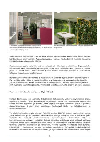 Pintamateriaaliratkaisut ovat suhteellisen                  Henkilökunnan kahvitila tarjoaa vihreän tuulahduksen
kustannustehokkaita toteuttaa, mutta niillä on merkittävä   työpäivään.
vaikutus työviihtyvyyteen.


Sitoutumisesta muutokseen kieli se, että muutto seitsemänteen kerrokseen tehtiin osittain
työntekijöiden omin voimin. Avainasiakkuuksien kanssa työskentelevät henkilöt kantoivat
innokkaina tavaroitaan uusiin tiloihin.

Muutosprosessi osoitti kuitenkin, että muutoksesta ei voi koskaan viestiä liikaa. Organisaatiolle
täytyy antaa aikaa muutokselle; työntekijöille täytyy luoda mahdollisuuksia, kanavia ja ryhmiä,
joissa he voivat kertoa, miltä muutos tuntuu. Lisäksi esimiehen toimiminen esimerkkinä,
johtajana muutokseen, on olennainen.

Hyvistä suunnitelmista huolimatta ei Fujitsussakaan virheiltä täysin vältytty: Sateenvarjolle ei
löytynytkään säilytystilaa ja vaalea, trendikäs ja yrityksen ilmettä kuvaava kokolattiamatto
jouduttiin vaihtamaan, koska sen siisteyttä ei voitu ylläpitää. Käytössä syntyviä kurajälkiä ei
ollut huomioitu suunnittelupöydällä. Yrityksessä korostetaankin, että siisteys on paras sisustus.



Moderni työtila tarvitsee modernit työvälineet



Fujitsun toiminnassa on huomioitu työvälineisiin kohdistunut, viimevuosikymmenien aikana
tapahtunut muutos. Oman kannettavan tietokoneen rinnalle yhä useammalla työntekijällä
kulkee mukana älypuhelin ja tabletti, jotka vapauttavat työn tekemisen ajasta ja paikasta
riippumattomaksi. It-talon omat sovellukset huolehtivat tästä yhä tehokkaammin ja
tietoturvallisemmin.

Vierailulla kurkistettiin myös tulevaan. ”Ubiikki toimisto 2020”oli osittain kuvitteellinen tarina,
jossa paneuduttiin yhden työpäivän aikana kohdattaviin ja hyödynnettäviin sovelluksiin, jotka
mahdollisesti     auttavat    työskentelyämme       tulevaisuudessa.     Esimerkiksi     rfid-   ja
kämmentunnistus auttavat työntekijän kulkua toimiston sisätiloissa sekä kertovat vaikkapa
kollegoille, missä osassa rakennusta kukin liikkuu tai työskentelee. Virtuaaliratkaisut takaavat
toimivat yhteydet asiakkaisiin ja kollegoihin, vaikka fyysistä välimatkaa olisi tuhansia
kilometrejä.     Palavereissa voidaan puolestaan pöytäpintaa hyödyntää kosketusnäyttönä
esimerkiksi dokumenttien yhteistyöstämiseen, ja digitaaliset ratkaisut elävöittävät myös tilojen


                                                     3
 