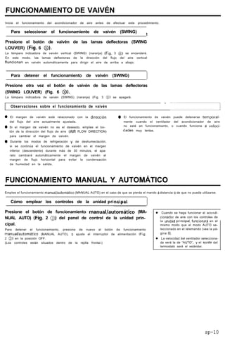 FUNCIONAMIENTO DE VAIVÉN
Inicie el funcionamiento del acondicionador de aire antes de efectuar este procedimiento.
Para seleccionar el funcionamiento de vaivén (SWING)
1
Presione el botón de vaivén de las lamas deflectoras (SWING
LOUVER) (Fig. 6 @).
La lámpara indicadora de vaivén vertical (SWING) (naranja) (Fig. 3 @,) se encenderá.
En este modo, las lamas deflectoras de la dirección del flujo del aire vertical
fluncionan en vaivén automáticamente para dirigir el aire de arriba a abajo.
Para detener el funcionamiento de vaivén (SWING)
1
Presione otra vez el botón de vaivén de las lamas deflectoras
(SWING LOUVER) (Fig. 6 @,.
La lámpara indicadora de vaivén (SWING) (naranja) (Fig. 3 8) se apagará.
Observaciones sobre el funcionamiento de vaivén
0 El margen de vaivén está relacionado con la dirección
del flujo del aire actualmente ajustada.
0 Si el margen de vaivén no es el deseado, emplee el bo-
tón de la dirección del flujo de aire (AIR FLOW DIRECTION)
para cambiar el margen de vaivén.
- ----1
0 El funcionamiento de vaivén puede detenerse temporal-
mente cuando el ventilador del acondicionador de aire
no esté en funcionamiento, o cuando funcione a veloci-
dades muy lentas.
0 Durante los modos de refrigeración y de deshumectación,
si se continúa el funcionamiento de vaivén en el margen
inferior (descendente) durante más de 30 minutos, el apa-
rato cambiará automáticamente el margen de vaivén al
margen de flujo horizontal para evitar la condensación
de humedad en la salida.
FUNCIONAMIENTO MANUAL Y AUTOMÁTICO
Emplee el funcionamiento manual/automático (MANUAL AUTO) en el caso de que se pierda el mando a distancia o de que no pueda utilizarse.
Cómo emplear los controles de la unidad principal
Presione el botón de funcionamiento manual/automático (MA-
NUAL AUTO) (Fig. 2 0) del panel de control de la unidad prin-
cipal.
Para detener el funcionamiento, presione de nuevo el botón de funcionamiento
manual/automático (MANUAL AUTO), o ajuste el interruptor de alimentación (Fig.
2 0) en la posición OFF.
l Cuando se haga funcionar el acondi-
clonador de aire con los controles de
la unidad principal, funcIonara en el
mismo modo que el modo AUTO se-
leccionado en el telemando (vea la pá-
gina 6).
(Los controles están situados dentro de la rejilla frontal.)
l La velocidad del ventilador selecciona-
da será la de “AUTO”, y el a]uste del
termostato será el estándar.
sp-10
 