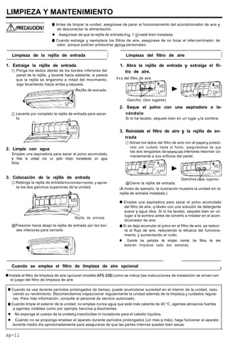 LIMPIEZA Y MANTENIMIENTO
0 Antes de limpiar la unidad, asegúrese de parar el funcionamiento del acondicionador de aire y
de desconectar la alimentación.
l Asegúrese de que la rejilla de entrada (Fig. 1 @,> esté bien instalada.
0 Cuando extraiga y reemplace los filtros de aire, asegúrese de no tocar el intercambiador de
calor, porque podrían producirse daríos personales.
Limpieza de la rejilla de entrada l / Limpieza del filtro de aire I
1. Extraiga la rejilla de entrada
@ Ponga los dedos detrás de los bordes inferiores del
panel de la rejilla, y levante hacia adelante; si parece
que la rejilla se engancha a mitad del movimiento,
siga levantando hacia arriba y sáquela.
@ Levante por completo la rejilla de entrada para sacar-
2. Limpie con agua
Emplee una aspiradora para sacar el polvo acumulado,
y frote la unidad con un paño limpio humedecido en agua
tibia.
3. Colocación de la rejilla de entrada
@ Retenga la rejilla de entrada horizontaImente,yaprie-
te los dos ganchos superiores de la unidad.
Rejilla de entrada
@Presione hacia abajo la rejilla de entrada por los bor-
des inferiores para cerrarla.
1. Abra la rejilla de entrada y extraiga el fil-
tro de aire.
A s a del filtro de aire
Gancho; (dos lugares)
2. Saque el polvo con una aspiradora o la-
vándolo
Si lo ha lavado, séquelo bien en un lugar a la sombra.
3. Reinstale el filtro de aire y la rejilla de en-
trada
0 Alinee los lados del filtro de aire con el papel y presió-
nelo con cuidado hasta el fondo, asegurándose de que
las dos lengüetas de retenclón inferiores retornan co-
rrectamente a sus orificios del panel.
Ganchos (d”os lugares)
@Cierre la rejilla de entrada.
(A modo de ejemplo, la ilustración muestra la unidad sin la
rejilla de entrada instalada.)
0 Emplee una aspiradora para sacar el polvo acumulado
del filtro de aire, o lávelo con una solución de detergente
suave y agua tibia. Si lo ha lavado, séquelo bien en un
lugar a la sombra antes de volverlo a instalar en el acon-
dicionador de aire.
0 Si se deja acumular el polvo en el filtro de aire, se reduci-
rá el flujo de aire, reduciendo la eficacia del funciona-
miento y aumentando el ruido.
l Durante los períodos de empleo normal, los filtros de aire
deberán limpiarse cada dos semanas.
Cuando se emplea el filtro de limpieza de aire opcional
1
0 Instale el filtro de limpieza de aire opcional (modelo APS-03B) como se indica (las instrucciones de instalación se sirven con
el juego del filtro de limpieza de aire
0 Cuando se usa durante períodos prolongados de tiempo, puede acumularse suciedad en el interior de la unidad, redu-
ciendo su rendimiento. Recomendamos inspeccionar regularmente la unidad además de la limpieza y cuidados regula-
res. Para más información, consulte al personal de servicio autorizado.
0 Cuando limpie el exterior de la unidad, no emplee nunca agua que esté más caliente de 40 “C, agentes abrasivos fuertes
o agentes volátiles como por ejemplo bencina o disolventes.
l No exponga el cuerpo de la unidad a insecticidas ni rociadores para el cabello líquidos.
l Cuando no se proponga emplear el aparato durante períodos prolongados (un mes o más), haga funcionar el aparato
durante medio día aproximadamente para asegurarse de que las partes internas quedan bien secas.
sp-ll
 