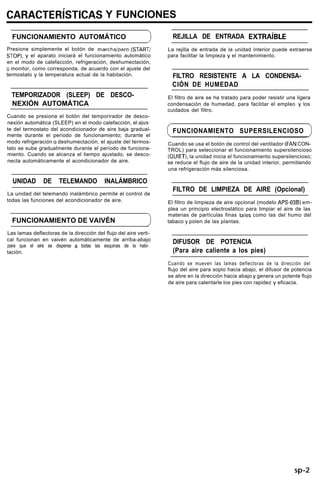 CARACTERíSTICAS Y FUNCIONES
FUNCIONAMIENTO AUTOMÁTICO
Presione simplemente el botón de marchaiparo (START/
STOP). y el aparato iniciará el funcionamiento automático
en el modo de calefacción, refrigeración, deshumectación,
o monitor, como corresponda, de acuerdo con el ajuste del
termostato y la temperatura actual de la habitación.
TEMPORIZADOR (SLEEP) DE DESCO-
NEXIÓN AUTOMÁTICA
Cuando se presiona el botón del temporirador de desco-
nexión automática (SLEEP) en el modo calefacción, el ajus-
te del termostato del acondicionador de aire baja gradual-
mente durante el período de funcionamiento; durante el
modo refrigeración o deshumectación, el ajuste del termos-
tato se sube gradualmente durante el período de funciona-
miento. Cuando se alcanza el tiempo ajustado, se desco-
necta automáticamente el acondicionador de aire.
UNIDAD DE TELEMANDO INALÁMBRICO
La unidad del telemando inalámbrico permite el control de
todas las funciones del acondicionador de aire.
FUNCIONAMIENTO DE VAIVÉN >
Las lamas deflectoras de la dirección del flujo del aire verti-
cal funcionan en vaivén automáticamente de arriba-abajo
para que el aire se disperse a todas las esquinas de la habi-
tación.
REJILLA DE ENTRADA EXTRAíBLE
La rejilla de entrada de la unidad interior puede extraerse
para facilitar la limpieza y el mantenimiento.
FILTRO RESISTENTE A LA CONDENSA-
CIÓN DE HUMEDAD
El filtro de aire se ha tratado para poder resistir una ligera
condensación de humedad, para facilitar el empleo y los
cuidados del filtro.
FUNCIONAMIENTO SUPERSILENCIOSO
Cuando se usa el botón de control del ventilador (FAN CON-
TROL) para seleccionar el funcionamiento supersilencioso
(QUIET), la unidad inicia el funcionamiento supersilencioso;
se reduce el flujo de aire de la unidad interior, permitiendo
una refrigeración más silenciosa.
FILTRO DE LIMPIEZA DE AIRE (Opcional)
El filtro de limpieza de aire opcional (modelo APS-03B) em-
plea un principio electrostático para limpiar el aire de las
materias de partículas finas tales como las del humo del
tabaco y polen de las plantas.
DIFUSOR DE POTENCIA
(Para aire caliente a los pies)
Cuando se mueven las lamas deflectoras de la dirección del
flujo del aire para soplo hacia abajo, el difusor de potencia
se abre en la dirección hacia abajo y genera un potente flujo
de aire para calentarle los pies con rapidez y eficacia.
sp-2
 