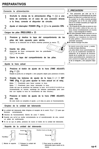 PREPARATIVOS
I Conecte la alimentación
1 Enchufe la clavija de la alimentación (Fig. 1 0) a una
toma de corriente; en el caso de una conexión directa
a la línea, conecte el disyuntor de circuito.
2 Ajuste el interruptor POWER (Fig. 2 0) a la posición ON.
1 Cargue las pilas (R03/LR03 x 2) 1
1 Presione y deslice la tapa del compartimiento de las
pilas del lado opuesto para abrirla.
Deslice en la dirección de la flecha mientras presiona la marca 1”. -
2 Inserte las pilas.
Asegúrese de hacer corresponder bien las polaridades
C@/C) de las pilas.
-
3 Cierre la tapa del compartimiento de las pilas.
Ajuste la hora actual I
1 Presione el botón de ajuste de la hora (TIME ADJUST)
(Fig. 7 0,.
Emplee la punta de un bolígrafo u otro pequeño objeto para presionar el botón.
2 Emplee los botones de ajuste de la hora (ci/í?) SET
TIME (Fig. 6 @) para ajustar la hora actual en el reloj.
Botón m:+j: Presiónelo para hacer avanzar la hora.
Botón EX Presiónelo para hacer retroceder la hora.
(Cada vez que se presionan los botones, la hora avanraráiretrocederá en
incrementosde un minuto; mantenga los botones presionados para cam-
biar con rapidez la hora en incrementos de diez minutos.)
3 Presione el botón de ajuste de la hora (TIME ADJUST)
otra vez.
De este modo se completa el ajuste y el reloj se pone en funcionamiento.
Empleo de la unidad del telemando 1
0 La unidad del telemando debe dirigirse al receptor de la serial (Fig. 1 0) para que
funcione correctamente.
0 Alcance de funcionamiento: Dentro de unos 7 metros.
0 Cuando una senal se recibe correctamente en el acondicionador de aire, sonará
un pitido de confirmación.
0 SI no se oye el pitido, presione de nuevo el botón de la unidad del telemando.
Soporte de la unidad del telemando
-I/
Tornillos,’
/‘i/ iPRECAUCION!
l Tome precauciones para evitar que los ny-
ños se traguen accidentalmente las pilas.
0 Saque las pilas de la unidad del teleman-
do cuando no lo utilice durante períodos
prolongados con el fin de evitar proble-
mas en la unidad causados por fugas del
líquido de las pilas.
l Si el liquido de las pilas se pone en con-
tacto con la piel 0 entra en los 010s 0 la
boca, lávese inmediatamente con mucha
agua, y vaya enseguida al médico.
0 Las pilas gastadas deben sacarse con ra-
pidez y deben tirarse de forma correcta,
tirándolas a un receptáculo de recolección
de pilas público o devolwéndolas a una
autoridad apropiada.
0 No intente recargar las pilas
No mezcle nunca pilas nuevas y usadas,
ni pilas de tipos distintos.
Las pilas deben durar aproximadamen-
te un ario en condiciones normales de
utilización. Si el alcance de funciona-
miento de la unidad del telemando se
reduce apreciablemente, reemplace las
p~lasypresioneel botón ACLcon la pun-
ta de un bolígrafo u otro pequeño obje-
to.
0 Monte el soporte @ Coloque la unidad del @ Para sacar la unidad del
telemando. telemando (para usarla en la
mano). sp-4
 