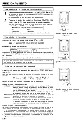 FUNCIONAMIENTO
Para seleccionar el modo de funcionamiento
1
1 Presione el botón de marcha/paro (START/STOP) (Fig. 6 @).
Se encenderá la lámpara de funcionamiento (OPERATION) roja de la ufll-
dad interior (Fig. 3 @).
El acondicionador de aire se pondrá en funcionamiento.
2 Presione el botón de control de funciones (MASTER CON-
TROL) (Fig. 6 @) para seleccionar el modo deseado.
Cada vez que presione el botón, el modo cambia en el orden siguiente:
r
AUTO -COOL ~~ -+ DRY
(Automático) (Refrigeración) (Deshumectación)
H E A T -FAN- 1
(Calefacción) (Ventilación)
Después de unos tres segundos, reaparecerá toda la visualización.
Para ajustar el termostato
Presione el botón de ajuste SET TEMP (Fig. 6 @).
Botón ‘:9: Presiónelo para subir el ajuste del termostato.
Botón (2: Presiónelo para bajar el ajuste del termostato.
OMargen de ajuste del termostato:
Automático .___...__...__...___.,................ Ajuste de temperatura estándar I2 ‘C
Calefacción ,..,,,..,,,...,,,..,,,..........,..... 16.30°C
Refrigeración/Deshumectación 18-30 “C
El termostato no puede emplearse para ajustar la temperatura de la sala durante el
modo de ventilación (FAN) (la temperatura no aparecerá en la pantalla de la unidad
del telemando).
Unos tres segundos después, reaparecerá toda la visualización.
El ajuste del termostato deberá considerarse un valor estándar, y puede ser
algo distinto de la temperatura real de la sala.
Ajuste de la velocidad del ventilador
1-~
Presione el botón de control del ventilador (FAN CONTROL)
(Fig. 6 0).
Cada vez que presione el botón, la velocidad del ventilador cambia en el orden
siguiente:
AUTO.HIGH -MED -L O W - Q U I E T
(Automático) (Alta) (Media) (Baja) (Silencioso)
lDespués de unos tres segundos, reaparecerá toda la visualización.
Cuando se ajusta a automático (AUTO):
Calefacción : El ventilador funciona a velocidad lenta al principio del funciona-
miento o también cuando la temperatura del aire emitido es relati-
vamente baja; la velocidad del ventilador aumenta a medida que
sube la temperatura del aire emitido.
Sin embargo, el ventilador funciona a velocidad muy baja cuando
la temperatura del aire que sale de la unidad interior es bala.
Refrigeración: Asi que la temperatura de la habitación se aproxima al ajuste del
termostato, se aminora la velocidad del ventilador.
Ventilación : El ventilador se conecta y desconecta alternadamente; cuando se
conecta, el ventilador funciona al ajuste de velocidad baja.
El ventilador funcionará a un ajuste muy bajo durante el funciona-
miento de monitor y al principio del modo de calefacción.
Cuando se ajusta a silencioso (QUIET):
Se inicia el funcionamiento supersilencioso (SUPER QUIET). El flujo de aire de la
unidad interior se reducirá para conseguir un funcionamiento más silencioso.
l El funcionamiento supersilencioso no puede usarse durante el modo de
deshumectación. (Lo mismo se aplica cuando se selecciona el modo de
deshumectación durante el funcionamiento en el modo automático (AUTO).)
l Durante el funcionamiento supersilencioso, el rendimiento de calefacción y re-
frigeración se reducirá un poco.
sp-5
Ejemplo: Cuando se ajusta a COOL
(refrigeración).
Ejemplo: Cuando se ajusta a 26 “C.
Ejemplo: Cuando se ajusta a automáti
co (AUTO).
 