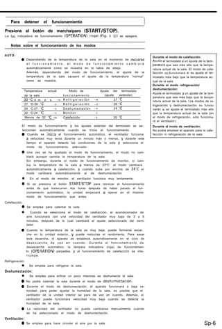 Para detener el funcionamiento
1
Presione el botón de marcha/paro (START/STOP).
La luz indicadora de funcionamiento (OPERATION) (roja) (Fig. 3 8) se apagara.
1 Notas sobre el funcionamiento de los modos I
AUTO:
0 Dependiendo de la temperatura de la sala en el momento de ~mc~arse
e l f u n c i o n a m i e n t o , e l m o d o d e f u n c i o n a m i e n t o c a m b i a r á
automáticamente como se muestra en la tabla de abajo.
Además, dependiendo del modo de funcionamiento, el ajuste de la
temperatura de la sala causará el ajuste de la temperatura “normal”
como se muestra.
Temperatura actual Modo de Ajuste del termostato
de la sala funcionamiento (ajuste estándar)
3O’Co m á s + R e f r i g e r a c i ó n + 27 “C
27 “C-30 OC -3 R e f r i g e r a c i ó n + 26 “C
24 ‘C-27 ‘C + Deshumectación + 24 ‘C
22 ‘C-24 ‘C + M o n i t o r >
Menos de 22 “C + Calefacción + 20 ‘C
El modo de funcionamiento y los ajustes estándar del termostato se se-
leccionan automáticamente cuando se inicia el funcionamiento.
0 Cuando se inicia el funcionamiento automático, el ventilador funciona
a velocidad muy lenta durante un minuto más o menos, y durante este
tiempo el aparato detecta las condiciones de la sala y selecciona el
modo de funcionamiento adecuado.
0 Una vez se ha ajustado el modo de funcionamiento, el modo no cam-
biará aunque cambie la temperatura de la sala.
Sin embargo, durante el modo de funcionamiento de monitor, si cam-
bia la temperatura de la sala a menos de 22°C. el modo cambiará
automáticamente a calefacción, y cuando suba por encima de 24-C el
modo cambiará automáticamente al de deshumectación.
l En el modo de monitor, el ventilador funciona muy lentamente.
0 Si se presiona el botón START/STOP para reiniciar el funcionamiento
antes de que transcurran dos horas después de haber parado el fun-
cionamiento automático, la unidad empezará a operar en el misomo
modo de funcionamiento que antes.
Calefacción:
0 Se emplea para calentar la sala.
l Cuando se selecciona el modo de calefacción, el acondicionador de
aire funcionará con una velocidad del ventilador muy baja de 3 a 5
minutos, después de lo cual cambiará al ajuste seleccionado del venti-
lador.
0 Cuando la temperatura de la sala es muy baja, puede formarse escar-
cha en la unidad exterior, y puede reducirse el rendimiento. Para sacar
esta escarcha, el aparato se establece automáticamente en el ciclo de
desescarche de vez en cuando. Durante el funcionamiento de
desescarche automático, la lámpara indicadora (roja) de funcionamien-
to (OPERATION) parpadea, y el funcionamiento de calefacción se inte-
rrumpe.
Refrigeración:
l Se emplea para refrigerar la sala.
Deshumectación:
l Se emplea para enfriar un poco mientras se deshumecta la sala.
0 No podrá calentar la sala durante el modo de deshumectaclón.
0 Durante el modo de deshumectación, el aparato funcionará a baja ve-
locidad; para poder ajustar la humedad de la sala, es posible que el
ventilador de la unidad interior se pare de vez en cuando. Además, el
ventilador puede funcionara velocidad muy baja cuando se detecta la
humedad de la sala.
0 La velocidad del ventilador no puede cambiarse manualmente cuando
se ha seleccionado el modo de deshumectación.
Ventilación:
0 Se emplea para hace circular el aire por la sala.
Durante el modo de calefacción:
AJuste el termostato a un ajuste de la Lnm-
peratura que sea más alto que la tempe-
ratura actual de la sala. El modo de cale-
facción no funcionarl si se ajusta el ter-
mostato más bajo que la temperatura ac-
tual de la sala.
Durante el modo refrigeración/
deshumectación:
Ajuste el termostato a un ajuste de la tem-
peratura que sea más bajo que la tempe-
ratura actual de la sala. Los modos de re-
frigeración y deshumectación no funcio-
narán SI se ajusta el termostato más alto
que la temperatura actual de la sala (en
el modo de refrigeración, sólo funciona-
rá el ventilador).
Durante el modo de ventilación:
No podrá emplear el aparato para la cale-
facción ni refrigeración de la sala.
Sp-6
 