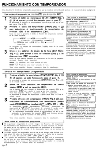 FUNCIONAMIENTO CON TEMPORIZADOR
Antes de utilizar la función del temporizador, asegúrese de que la unidad del telemando esté ajustado a la hora correcta (vea la página 4).
Para emplear el temporizador de conexión (ON) y de desconexión (OFFI
1 Presione el botón de marcha/paro (START/STOP) (Fig. 6
@) (Si el aparato ya está funcionando, pase al paso 2).
Se encenderá la lámpara de funcionamiento (OPERATION) roja de la uni-
dad interior (Fig. 3 8).
2 Presione el botón del temporizador (TIMER) (Fig. 6 @)
para seleccionar el funcionamiento de temporizador de
conexión (ON) o de desconexión (OFF).
Cada vez que se presione el botón, la función del temporizador cambiará
en el orden siguiente:
1Para cancelar el temporízador
Emplee el botón del temporirador (TIMER)
para seleccionar “TIMER RESET”.
El acondicionador de aire retornará al fun-
cionamiento normal.
Para cambiar el ajuste del temporizador
Lleve a cabo los pasos 2 y 3.
Para detener el funcionamiento del
acondicionador de aire mientras el
temporizador está funcionando
Presione el botón de marchaIcaro ISTARTI
r
RESET---,OFF-ON
(reposición) (desconexión) (conexión)
PROGRAM (OFF + ON. OFF t ON) J
(programa)
STOP).
1Para cambiar las condiciones de
I funcionamiento I
Se encenderá la lámpara del temporizador (TIMER) verde de la unidad
interior (Fig. 3 0).
3 Emplee los botones de ajuste de la hora (SET TIME)
(Fig. 6 @) para ajustar la hora de conexión (ON) y la de
desconexión (OFF) deseadas.
Ajuste la hora mientras parpadea la visualización de la hora (el parpadeo
continuará durante cinco segundos).
Botón ‘c?: Presiónelo para hacer avanzar la hora.
Botón Q: Presiónelo para hacer retroceder la hora.
Unos cinco segundos después, reaparecerá toda la visualización.
Si desea cambiar las condiciones de funcio~
namiento (moda, velocidad del ventilador.
ajuste del termostato) después de haber he-
cho el ajuste del temporizador, espere a que
reaparezca toda la visuallración, y presione
los botones apropiados para cambiar el fun-
cionamiento como desee.
Empleo del temporizador programable
1
1
2
3
Presione el botón de marcha/paro (START/STOP) (Fig. 6 @)
(Si el aparato ya está funcionando pase al paso 2).
Se encenderá la lámpara de funcionamiento (OPERATION) roja (Fig. 3 0)
de la unidad interior.
Ajuste las horas deseadas del temporízador de desco-
nexión (OFF) y del de conexión (ON).
Vea la sección de “Para emplear el temporizador de conexión (ON) y de
desconexión (OFF)” para ajustar el modo y las horas deseadas.
Unos tres segundos después, reaparecerá toda la visualización.
Se encenderá la lámpara del temporizador (TIMER) verde (Fig. 3 QJ,) de la
unidad interior.
Presione el botón del temporizador (TIMER) (Fig. 6 @) para
seleccionar el funcionamiento con temporizador progra-
mado (PROGRAM) (se visualizará OFF + ON u OFF t ONI.
La visualización mostrará alternadamente “OFF-timer” (temporizador de
desconexión) y “ON-timer” (temporizador de conexión), y cambie enton-
ces para que se muestre el ajuste de la hora de la primera función.
l El temporizador programable iniciará el funcionamiento. (Si se ha se-
leccionado el temporizador de conexión (ON) para funcionar primero,
el aparato dejará de funcionar en este punto.)
Unos cinco segundos después, reaparecerá toda la visualización.
Notas sobre el temporizador programable
0 El temporizador programable le permite integrar las funciones del temporizador
de desconexión y del temporizador de conexión en una sola secuencia. La secuen-
cia puede ser de una transición del temporizador de desconexión al de conexión, o
desde el temporizador de conexión al de desconexión, dentro de un período de
veinticuatro horas.
0 La primera función del temporizador será la que se ha ajustado más próxima a la
hora actual. El orden de funcionamiento se indica con la flecha de la visualiza-
ción de la unidad del telemando. (OFF + ON, u OFF t ON).
l Un ejemplo del temporizador programable podría ser para que el acondiciona-
dor de aire se pare automáticamente (temporizador de desconexión) después de
irse a dormir, y se ponga en funcionamiento (temporizador de conexión)
automáticamente por la mariana antes de levantarse.
Para cancelar el temporizador
Emplee el botón TIMER para seleccionar
“TIMER RESET”.
El acondicionador de aire retornará al fun-
cionamiento normal.
Para cambiar los ajustes del temporizador
1. Siga las instrucciones dadas en la sección
“Para emplear el temporirador de co-
nexión (ON) y da desconexión (OFF)” para
seleccionar el quste del temporirador que
desee cambiar
2. Presione el botón del temporizador (TIMER)
para seleccionar OFF + ON u OFF t ON.
Pera detener el funcionamiento del
acondicionador de aire mientras el
temporizador está funcionando
Presione el botón de marchalparo (STARTISTOPI.
Para cambiar las condiciones de
funcionamiento
Si desea cambiar las condiciones de funcio-
namiento (modo, velocidad del ventilador,
ajuste del termostato). después de realizar el
ajuste del temporirador, espere a que raapa-
rezca toda la visualización. y presione enton-
ces los botones apropiados para cambiar la
condici6n de funcionamiento deseada.
s p - 7
 
