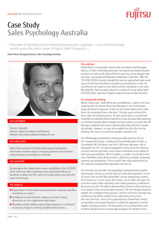 Case Study Sales Psychology Australia




Case Study
Sales Psychology Australia
» The power of flexibility and on-demand presentation capability - is one of the best kept
  secrets across the entire range of Fujitsu Tablet Computers.                 »

Andre Vlcek, Managing Director, Sales Psychology Australia



                                                                         The customer
                                                                         Andre Vlcek is an Australian-based sales consultant and Managing
                                                                         Director of Sales Psychology Australia. His experiences delivering pres-
                                                                         entations to high profile clients left him wanting a more elegant solu-
                                                                         tion than a pre-prepared Powerpoint slideshow could offer. With the
                                                                         STYLISTIC Q550 he forever changed the way he approached sales meet-
                                                                         ings and now has the ability to mould his presentations on-the- fly
                                                                         according to the needs of each client and the individuals in the room.
                                                                         We asked Mr. Vlcek to speak about his concept of ‘visual selling’ with
                                                                         STYLISTIC Q550, and how it helped evolve the way he does business.

                                                                         An unexpected meeting.
                                                                         About 2 years ago, Andre Vlcek was scheduled for a ‘typical’ one-hour
                                                                         meeting with the Human Resources Manager at one of Australia’s
                                                                         major petroleum companies. It was his first meaningful contact with
                                                                         them, the proverbial ‘foot in the door’. The plan was to discuss the
                                                                         firm’s sales recruitment process. He was armed with a conventional
                                                                         notebook and detailed linear PowerPoint show and was fully expecting
  THE CUSTOMER                                                           an informal meeting. Much thought had been given as to what the HR
                                                                         Manager needed to hear and a tailored slideshow had been created
  Country: Australia                                                     accordingly. However, as soon as he walked into the office for the
  Industry: Sales Consultancy and Training                               meeting, the room contained five people, instead of one.
  Website: http://www.salespsychology.com.au/
                                                                         The HR Manager proceeded to enthusiastically introduce him to
  THE CHALLENGE                                                          the ‘unexpected’ guests, including the General Manager of Sales, a
                                                                         Psychologist HR consultant, the firm’s Call Center Manager, and of
  Andre Vlcek needed to find alternative ways of presenting              all people, the CEO. His guests happened to hear about the meeting
  information to better adapt to changing audience and scenarios         just that morning and were curious about individual issues related to
  without having to rearrange his materials.                             their job responsibilities. All of a sudden, a simple, casual talk turned
                                                                         into a full-blown sales demonstration, addressing multiple competing
  THE SOLUTION                                                           interests and perspectives. Those careful, late-night preparations for
                                                                         this meeting subsequently evaporated into thin air.
  By leveraging the mobile touch-screen capabilities of the STYLISTIC
                                                                         Five minutes into the talk, the psychologist interjected that another
  Q550 Andre was able to develop a vast presentation library of
                                                                         meeting was coming up and he had ’just a few quick questions’ to ask.
  hundreds of slides and PDF’s which he could easily access with the
                                                                         Of course, the canned slide show didn’t contain appropriate answers
  touch of one finger.
                                                                         to his issues or, in some cases, the answers sat on slides that were 30
                                                                         transitions away. Other attendees soon asked questions as well and a
  THE BENEFIT
                                                                         discussion ensued. The GM of sales wanted to know to what extent pre-
  n  rganisation of information and presentation material regardless
    O                                                                    vious projects had increased sales revenues. The HR manager hoped to
    of audience or context.                                              explore the candidate testing process; and the call center manager was
  n  onfidence to move between subjects and topics during
    C                                                                    wondering how all this related to her call center environment.
    discussions on one single device and screen.                         Over the next hour, most of the prepared linear PowerPoint content
                                                                         sat worthless and unused because it couldn’t be adjusted to suit the
  n  lexibility and the ability to pace all presentations “on-demand”
    F
                                                                         rapidly changing situation. The limitations of using PowerPoint and
    to suit any change in meeting schedule without stress.
                                                                         its linear design became increasingly annoying. He needed to find


Page 1 of 2
 