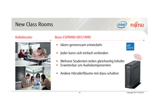 14 Copyright 2017 FUJITSU
New Class Rooms
Kollaborativ Basis ESPRIMO Q957/MRE
 Ideen gemeinsam entwickeln
 Jeder kann sich einfach verbinden
 Mehrere Studenten teilen gleichzeitig Inhalte
 Erweiterbar um Audiokomponenten
 Andere Hörsäle/Räume mit dazu schalten
 