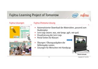 15 Copyright 2017 FUJITSU
Fujitsu Learning Project of Tomorrow
Fujitsu Lösungen Fujitsu Chietama Lösung
 Automatisierter Download der Materialien, passend zum
Studienplan
 Lern Logs (wann, was, wie lange, ggfs. wie gut)
 Visualisierung der Lern Logs
 Portal Seiten für Klassen
 Übungen / Übungsaufgaben die
Stifteingabe nutzen
 Lösungen für Menschen mit Handycap
Smart schools
 