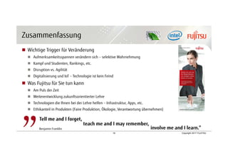 18 Copyright 2017 FUJITSU
Zusammenfassung
 Wichtige Trigger für Veränderung
 Aufmerksamkeitsspannen verändern sich – selektive Wahrnehmung
 Kampf und Studenten, Rankings, etc.
 Disruption vs. Agilität
 Digitalisierung und IoT – Technologie ist kein Feind
 Was Fujitsu für Sie tun kann
 Am Puls der Zeit
 Weiterentwicklung zukunftsorientierter Lehre
 Technologien die Ihnen bei der Lehre helfen – Infrastruktur, Apps, etc.
 Ethikanteil in Produkten (Faire Produktion, Ökologie, Verantwortung übernehmen)
Tell me and I forget,
Benjamin Franklin
teach me and I may remember,
involve me and I learn.”
 