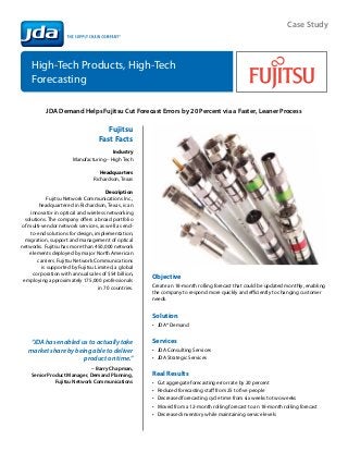 Case Study



    High-Tech Products, High-Tech 	
    Forecasting

           JDA Demand Helps Fujitsu Cut Forecast Errors by 20 Percent via a Faster, Leaner Process

                                      Fujitsu
                                   Fast Facts
                                        Industry
                       Manufacturing – High Tech

                                    Headquarters
                                 Richardson, Texas

                                       Description
             Fujitsu Network Communications Inc.,
         headquartered in Richardson, Texas, is an
     innovator in optical and wireless networking
  solutions. The company offers a broad portfolio
of multi-vendor network services, as well as end-
    to-end solutions for design, implementation,
  migration, support and management of optical
networks. Fujitsu has more than 450,000 network
    elements deployed by major North American
        carriers. Fujitsu Network Communications
          is supported by Fujitsu Limited, a global
      corporation with annual sales of $54 billion,
                                                      Objective
 employing approximately 175,000 professionals
                                   in 70 countries.   Create an 18-month rolling forecast that could be updated monthly, enabling
                                                      the company to respond more quickly and efficiently to changing customer
                                                      needs.


                                                      Solution	
                                                      •	 JDA® Demand


   “JDA has enabled us to actually take               Services	
   market share by being able to deliver              •	 JDA Consulting Services
                      product on time.”               •	 JDA Strategic Services
                             – Barry Chapman,
    Senior Product Manager, Demand Planning,          Real Results
              Fujitsu Network Communications          •	   Cut aggregate forecasting error rate by 20 percent
                                                      •	   Reduced forecasting staff from 25 to five people
                                                      •	   Decreased forecasting cycle time from six weeks to two weeks
                                                      •	   Moved from a 12-month rolling forecast to an 18-month rolling forecast
                                                      •	   Decreased inventory while maintaining service levels
 