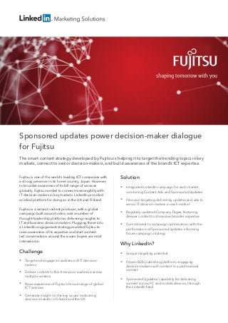 Sponsored updates power decision-maker dialogue
for Fujitsu
The smart content strategy developed by Fujitsu is helping it to target the trending topics in key
markets, connect to senior decision-makers, and build awareness of the brand’s ICT expertise.
Fujitsu is one of the world’s leading ICT companies with
a strong presence in its home country, Japan. However,
to broaden awareness of its full range of services
globally, Fujitsu needed to connect meaningfully with
IT decision-makers in key markets. LinkedIn provided
an ideal platform for doing so in the UK and Finland.
Fujitsu is a natural content producer, with a global
campaign built around video, and a number of
thought-leadership platforms delivering insights to
IT and business decision-makers. Plugging these into
a LinkedIn engagement strategy enabled Fujitsu to
raise awareness of its expertise and start content-
led conversations around the issues buyers are most
interested in.
Challenge
 Target and engage an audience of IT decision-
makers
 Deliver content to this time-poor audience across
multiple screens
 Raise awareness of Fujitsu’s broad range of global
ICT services
 Generate insight on the key issues motivating
decision-makers in Finland and the UK  
Solution
 Integrated LinkedIn campaign for each market,
combining Content Ads and Sponsored Updates
 Precision targeting delivering updates and ads to
senior IT decision makers in each market
 Regularly updated Company Pages, featuring
deeper content to showcase broader expertise
 Commitment to campaign optimisation, with the
performance of Sponsored Updates informing
future campaign strategy
Why LinkedIn?
 Unique targeting potential
 Proven B2B publishing platform, engaging
decision-makers with content in a professional
context
 Sponsored Updates’ capability for delivering
content across PC and mobile devices, through
the LinkedIn feed
 