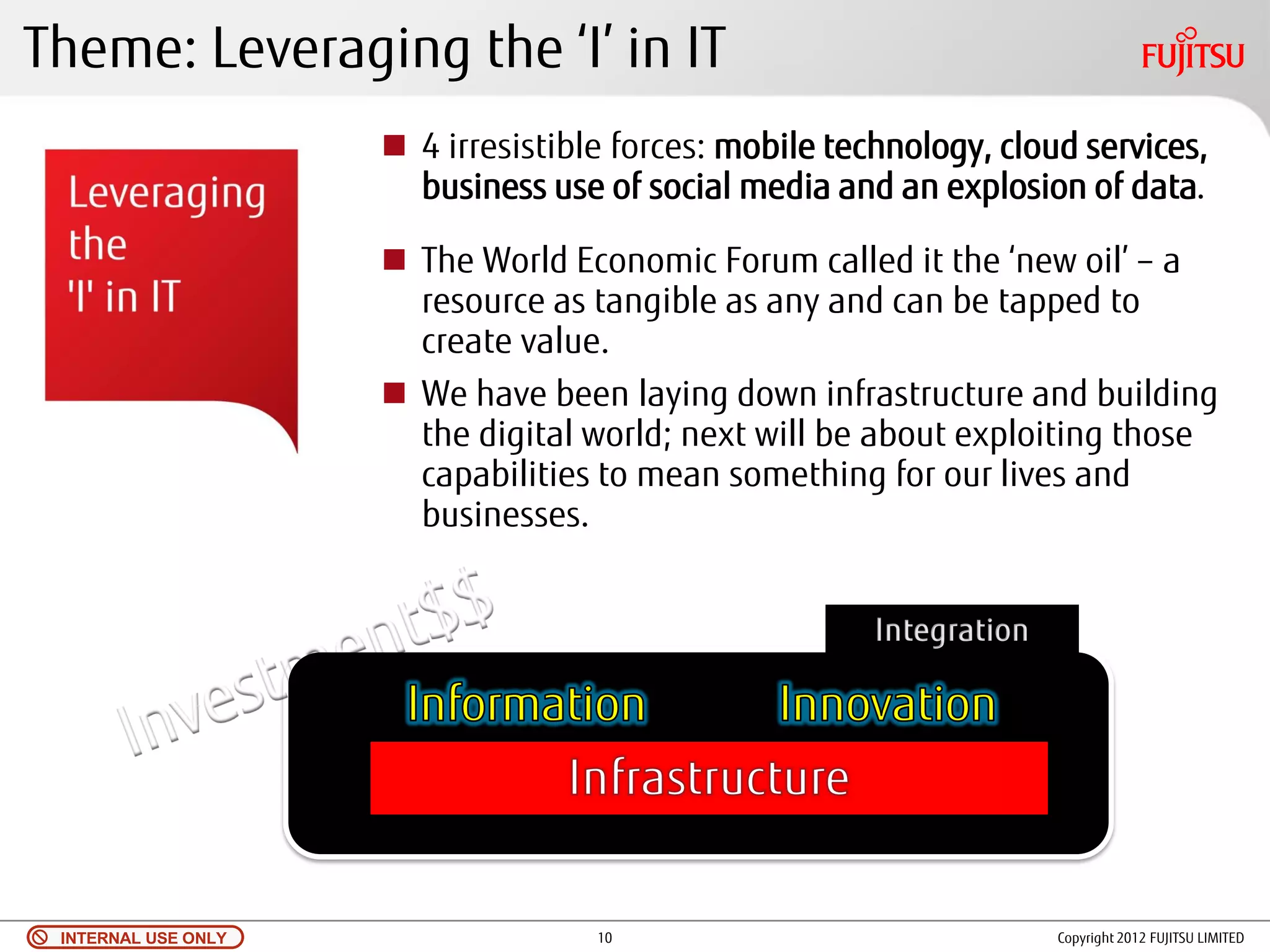 Theme: Leveraging the ‘I’ in IT
                      4 irresistible forces: mobile technology, cloud services,
                       business use of social media and an explosion of data.

                      The World Economic Forum called it the ‘new oil’ – a
                       resource as tangible as any and can be tapped to
                       create value.
                      We have been laying down infrastructure and building
                       the digital world; next will be about exploiting those
                       capabilities to mean something for our lives and
                       businesses.




 INTERNAL USE ONLY                  10                               Copyright 2012 FUJITSU LIMITED
 