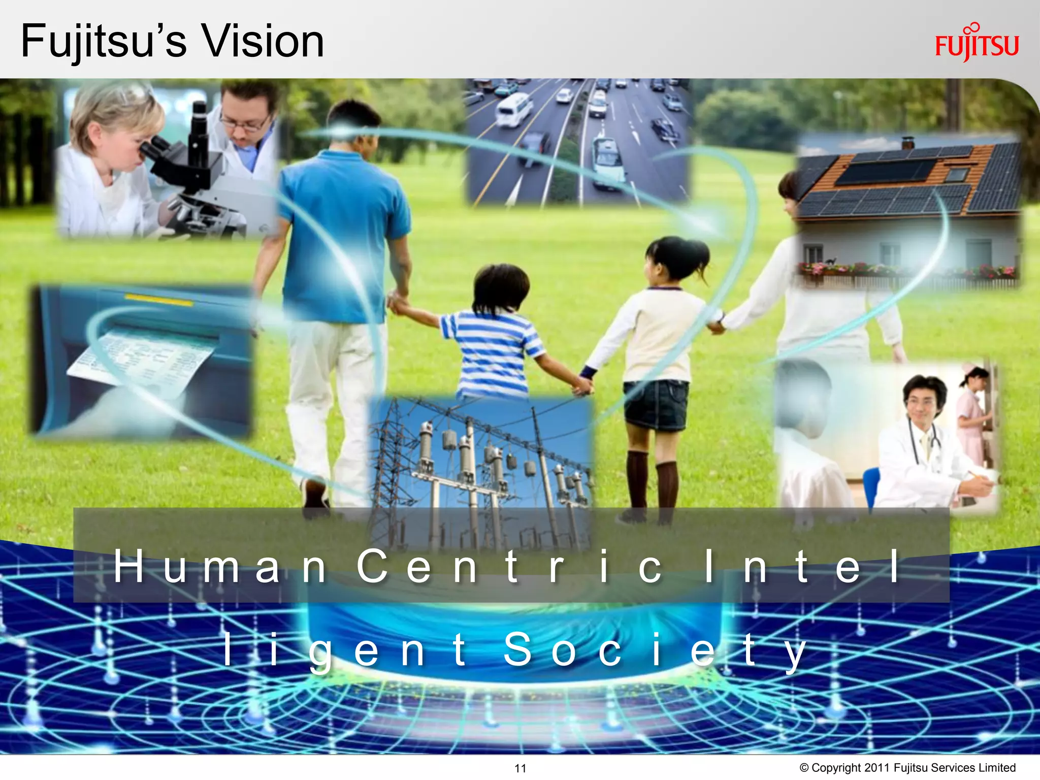 Fujitsu’s Vision




    Ｈｕｍａｎ Ｃｅｎｔｒｉｃ Ｉｎｔｅｌ
         ｌｉｇｅｎｔ Ｓｏｃｉｅｔｙ

                   11   © Copyright 2011 Fujitsu Services Limited
 