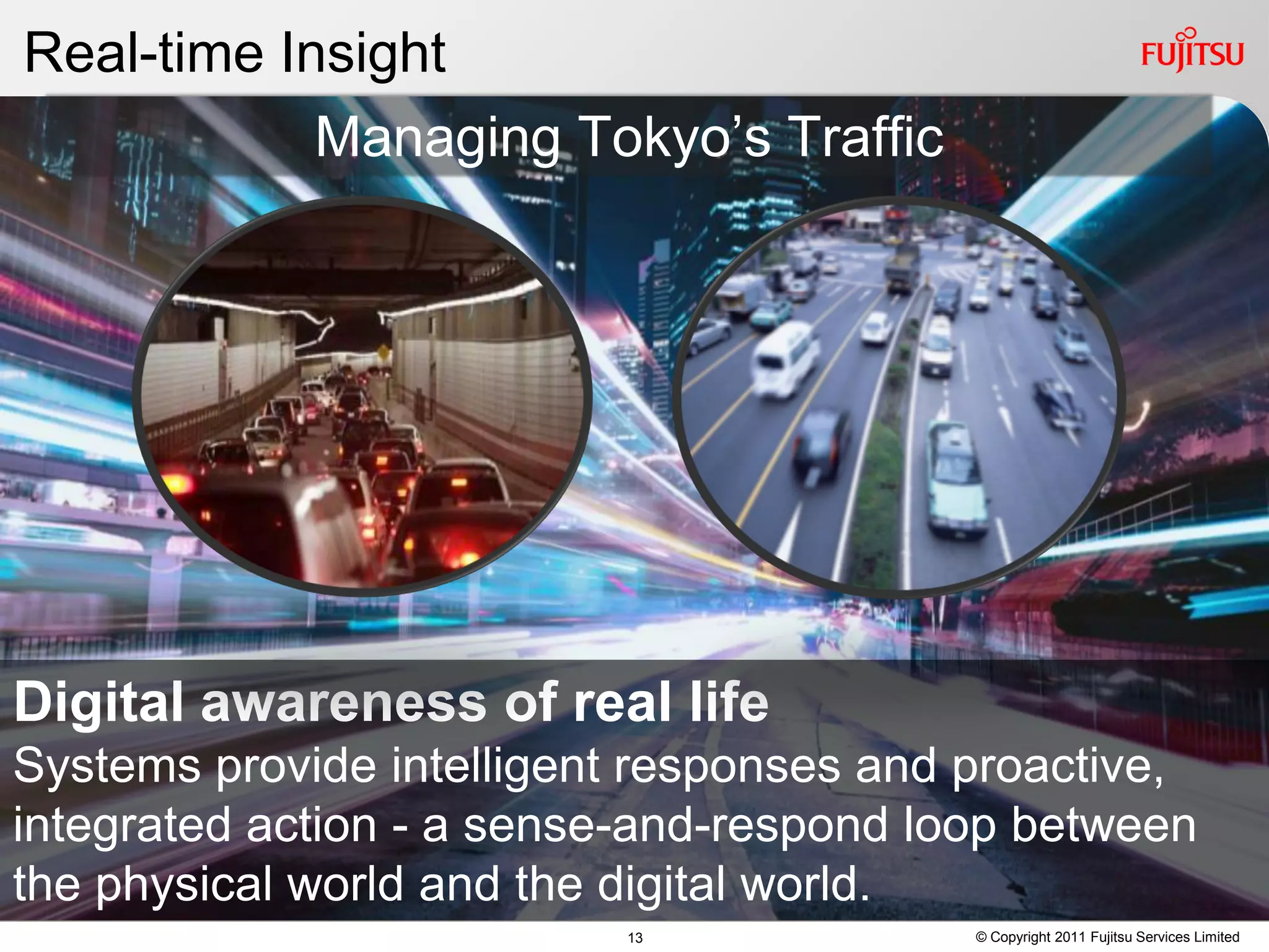 Real-time Insight
            Managing Tokyo’s Traffic




Digital awareness of real life
Systems provide intelligent responses and proactive,
integrated action - a sense-and-respond loop between
the physical world and the digital world.
                          13              © Copyright 2011 Fujitsu Services Limited
 