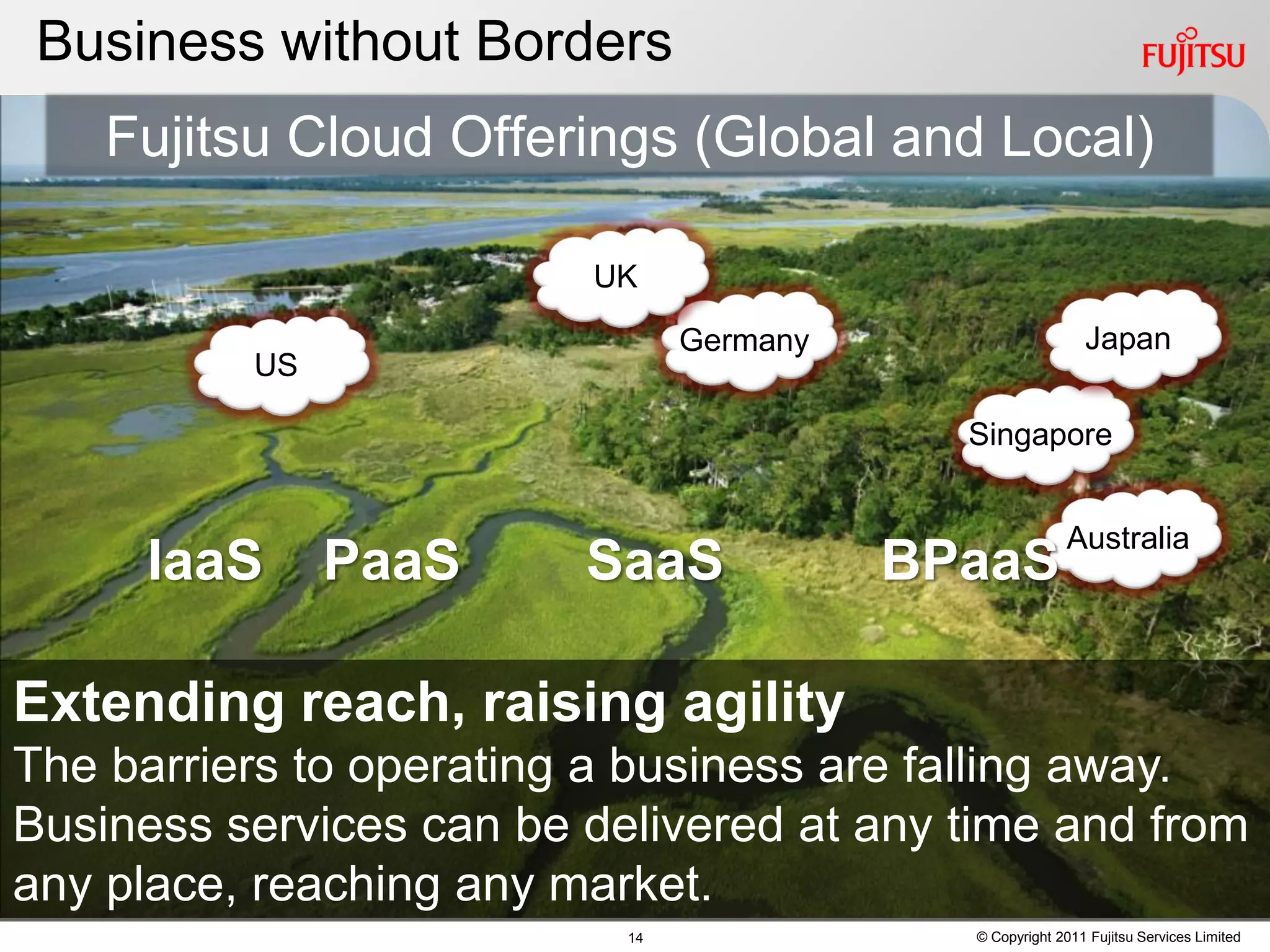 Business without Borders
    Fujitsu Cloud Offerings (Global and Local)

                         UK

                                Germany                     Japan
          US

                                            Singapore


                                                         Australia
     IaaS      PaaS      SaaS             BPaaS

Extending reach, raising agility
The barriers to operating a business are falling away.
Business services can be delivered at any time and from
any place, reaching any market.
                           14               © Copyright 2011 Fujitsu Services Limited
 