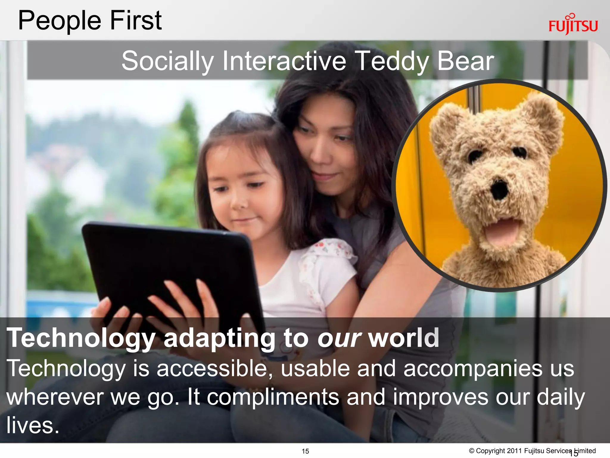 People First
         Socially Interactive Teddy Bear




Technology adapting to our world
Technology is accessible, usable and accompanies us
wherever we go. It compliments and improves our daily
lives.
                           15             © Copyright 2011 Fujitsu Services Limited
                                                                          15
 