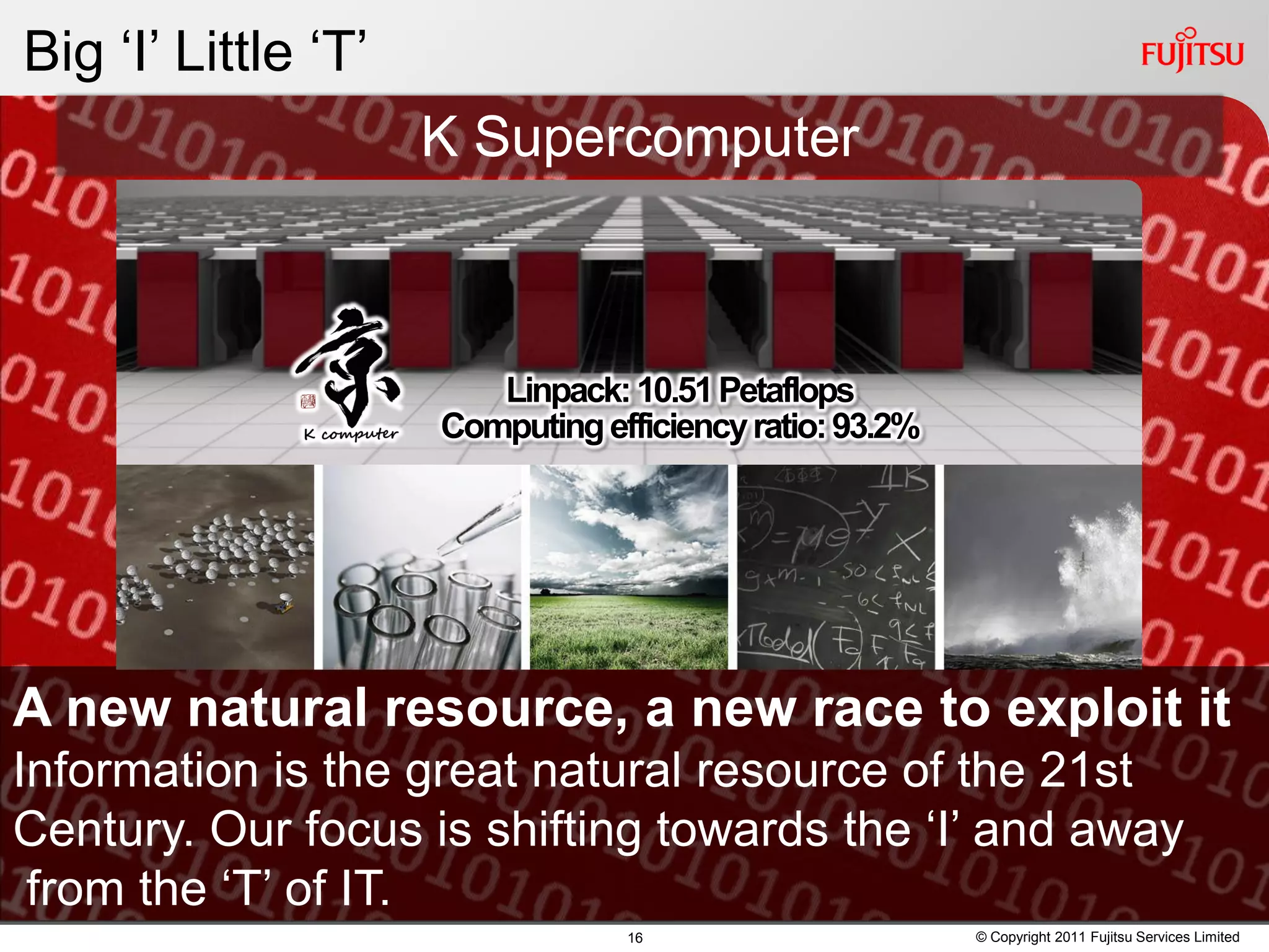 Big ‘I’ Little ‘T’
                     K Supercomputer



                        Linpack: 10.51 Petaflops
                     Computing efficiency ratio: 93.2%




A new natural resource, a new race to exploit it
Information is the great natural resource of the 21st
Century. Our focus is shifting towards the ‘I’ and away
 from the ‘T’ of IT.
                                 16                      © Copyright 2011 Fujitsu Services Limited
 