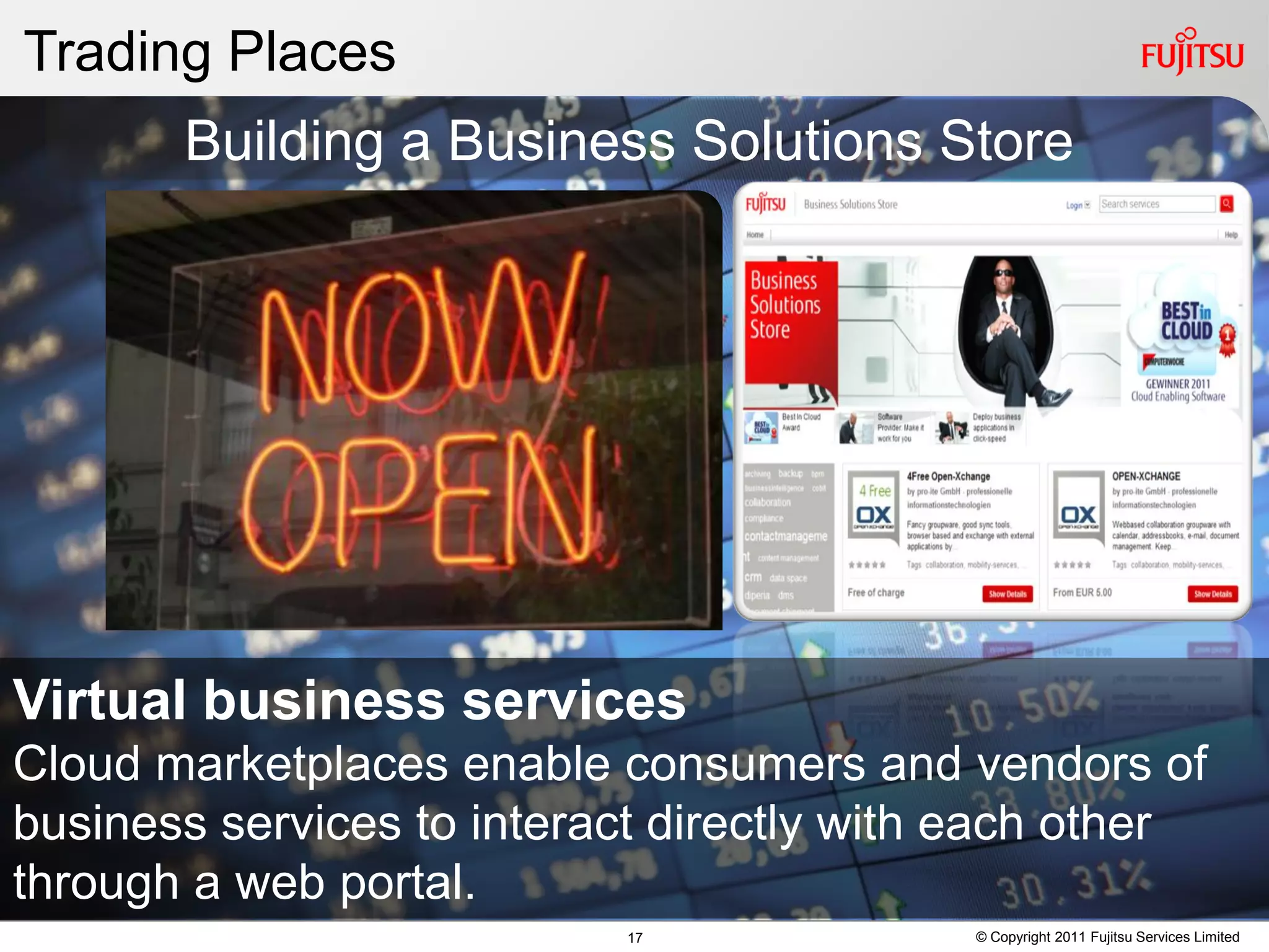 Trading Places
       Building a Business Solutions Store




Virtual business services
Cloud marketplaces enable consumers and vendors of
business services to interact directly with each other
through a web portal.
                           17              © Copyright 2011 Fujitsu Services Limited
 