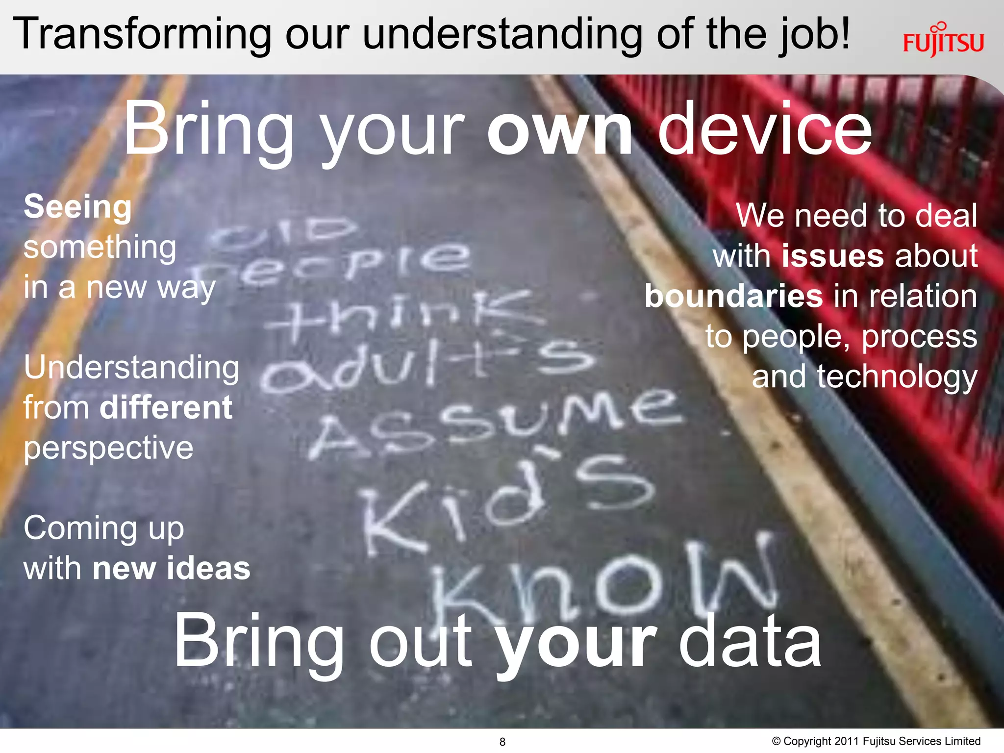 Transforming our understanding of the job!

      Bring your own device
Seeing                               We need to deal
 Seeing
something                            We need to deal
                                    with issues about
 something
in a new way                       with issues about
                               boundaries in relation
 in a new way                  boundaries in process
                                   to people, relation
Understanding                     to people, process
                                       and technology
 Understanding
from different                        and technology
 from different
perspective
 perspective
Coming up
with newup
 Coming ideas
 with new ideas
         Bring out your data
                        8               © Copyright 2011 Fujitsu Services Limited
 